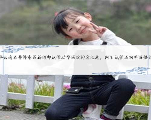 2024年云南省普洱市最新供卵试管助孕医院排名汇总，内附试管成功率及供卵现
